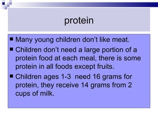 protein
 Many young children don’t like meat.
 Children don’t need a large portion of a
  protein food at each meal, there is some
  protein in all foods except fruits.
 Children ages 1-3 need 16 grams for
  protein, they receive 14 grams from 2
  cups of milk.
 