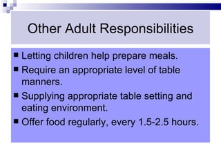 Other Adult Responsibilities
 Letting children help prepare meals.
 Require an appropriate level of table
  manners.
 Supplying appropriate table setting and
  eating environment.
 Offer food regularly, every 1.5-2.5 hours.
 