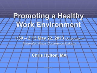 Promoting a Healthy
Work Environment
1:30 – 2:15 May 22, 2013 Occupational
Federated Press Conference Calgary
Chris Hylton, MA
CG Hylton Inc. 1
 