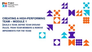 CREATING A HIGH-PERFORMING
TEAM – MODULE 1
(BUILD A TEAM, DEFINE TEAM GROUND
RULES, TRAIN TEAM MEMBERS & REMOVE
IMPEDIMENTS FOR THE TEAM)
 