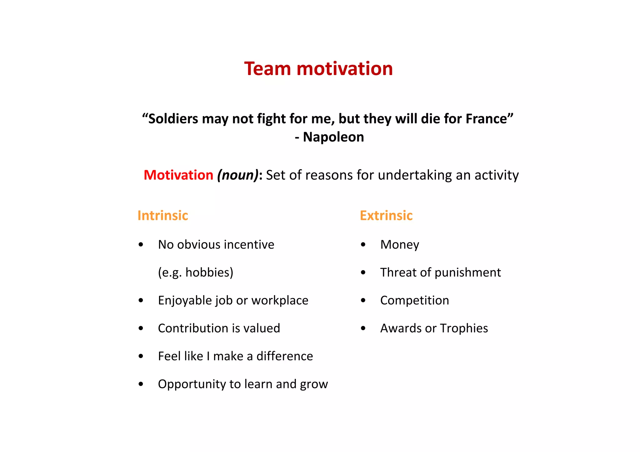 Team motivation
“Soldiers may not fight for me, but they will die for France”
‐ Napoleon
Motivation (noun): Set of reasons for undertaking an activity
Extrinsic
• Money
• Threat of punishment
• Competition
• Awards or Trophies
Intrinsic
• No obvious incentive 
(e.g. hobbies)
• Enjoyable job or workplace
• Contribution is valued
• Feel like I make a difference
• Opportunity to learn and grow
 