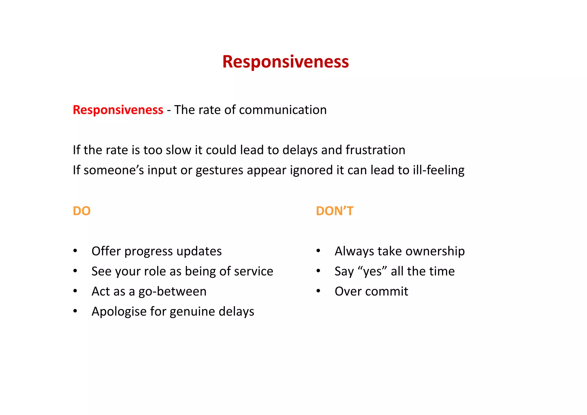 Responsiveness
Responsiveness ‐ The rate of communication
If the rate is too slow it could lead to delays and frustration
If someone’s input or gestures appear ignored it can lead to ill‐feeling
DO
• Offer progress updates
• See your role as being of service
• Act as a go‐between
• Apologise for genuine delays
DON’T
• Always take ownership
• Say “yes” all the time
• Over commit
 