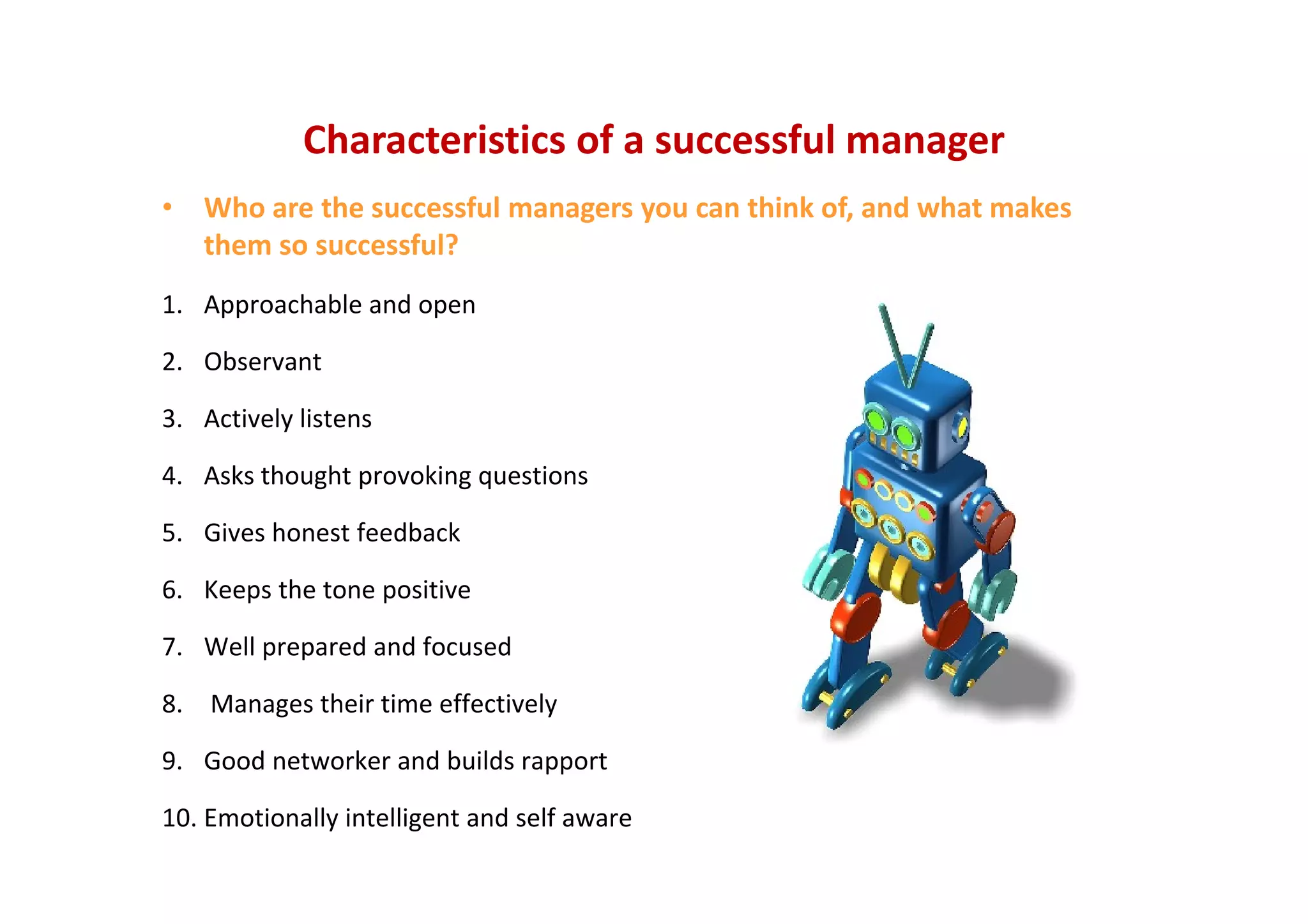 Characteristics of a successful manager
• Who are the successful managers you can think of, and what makes 
them so successful?
1. Approachable and open
2. Observant
3. Actively listens
4. Asks thought provoking questions
5. Gives honest feedback
6. Keeps the tone positive
7. Well prepared and focused
8. Manages their time effectively
9. Good networker and builds rapport
10. Emotionally intelligent and self aware
 