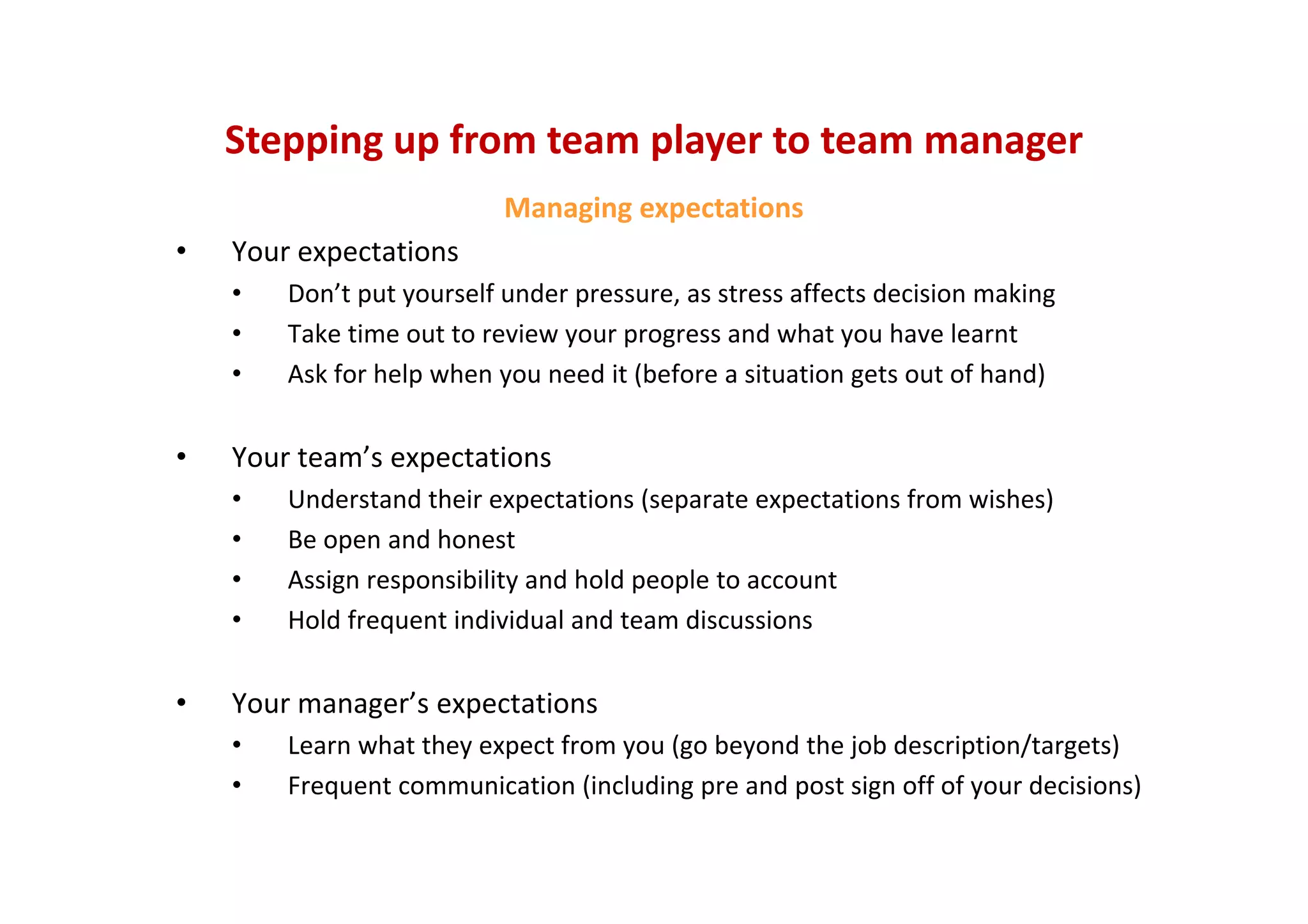 Stepping up from team player to team manager
Managing expectations
• Your expectations
• Don’t put yourself under pressure, as stress affects decision making
• Take time out to review your progress and what you have learnt
• Ask for help when you need it (before a situation gets out of hand)
• Your team’s expectations
• Understand their expectations (separate expectations from wishes)
• Be open and honest
• Assign responsibility and hold people to account
• Hold frequent individual and team discussions
• Your manager’s expectations
• Learn what they expect from you (go beyond the job description/targets)
• Frequent communication (including pre and post sign off of your decisions)
 