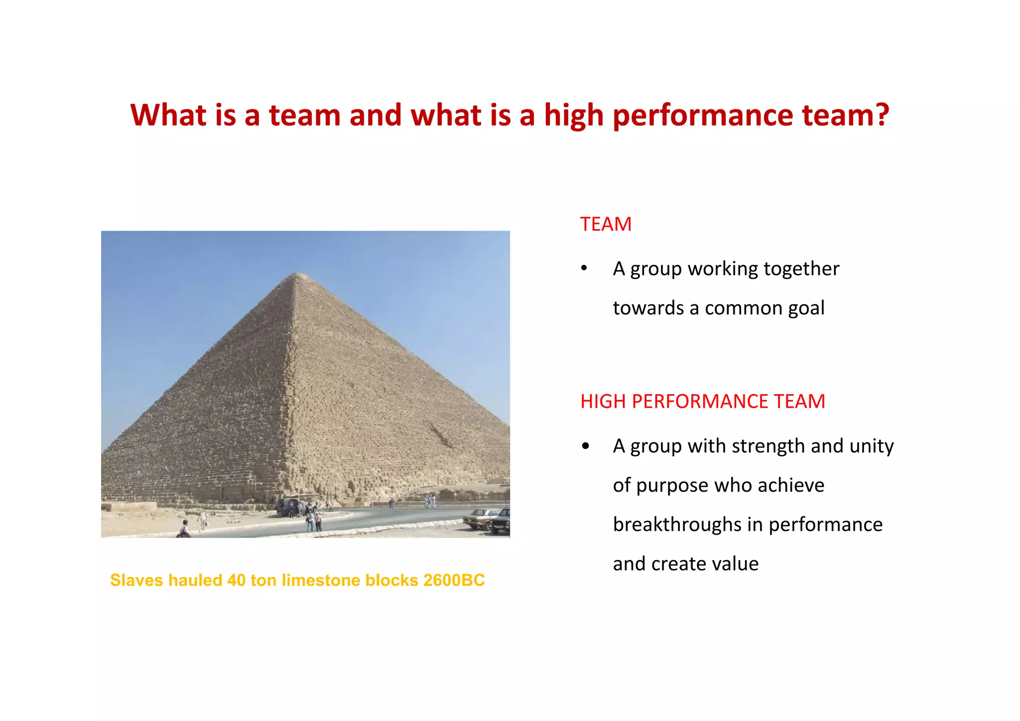 What is a team and what is a high performance team? 
TEAM
• A group working together 
towards a common goal
Slaves hauled 40 ton limestone blocks 2600BC
HIGH PERFORMANCE TEAM
• A group with strength and unity 
of purpose who achieve 
breakthroughs in performance 
and create value
 