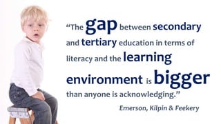 “The gapbetween secondary
and tertiary education in terms of
literacy and the learning
environment is bigger
than anyone is acknowledging.”
Emerson, Kilpin & Feekery
 