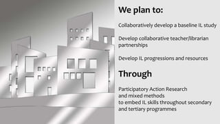 We plan to:
Collaboratively develop a baseline IL study
Develop collaborative teacher/librarian
partnerships
Develop IL progressions and resources
Through
Participatory Action Research
and mixed methods
to embed IL skills throughout secondary
and tertiary programmes
 