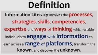 Information Literacy involves the processes,
strategies, skills, competencies,
expertise and ways of thinking which enable
individuals to engage with information to
learn across a range of platforms, transform the
known, and discover the unknown.
Definition
 
