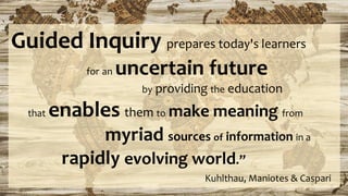 Guided Inquiry prepares today's learners
for an uncertain future
by providing the education
that enables them to make meaning from
myriad sources of information in a
rapidly evolving world.”
Kuhlthau, Maniotes & Caspari
 