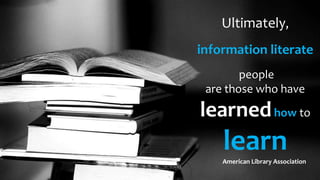 Ultimately,
information literate
people
are those who have
learnedhow to
learnAmerican Library Association
 