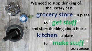 We need to stop thinking of
the library as a
grocery store – a place
to “get stuff”
and start thinking about it as a
kitchen– a place
to “make stuff.”
Joyce Valenza
 