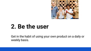 Get in the habit of using your own product on a daily or
weekly basis.
2. Be the user
 