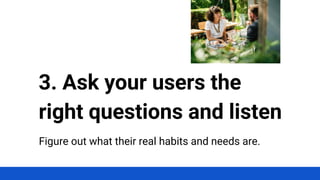 Figure out what their real habits and needs are.
3. Ask your users the
right questions and listen
 
