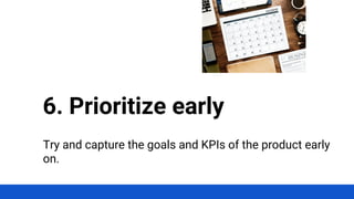 Try and capture the goals and KPIs of the product early
on.
6. Prioritize early
 