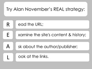 Try Alan November’s REAL strategy:
ead the URL;
xamine the site's content & history;
sk about the author/publisher;
ook at the links.
R
L
A
E
 
