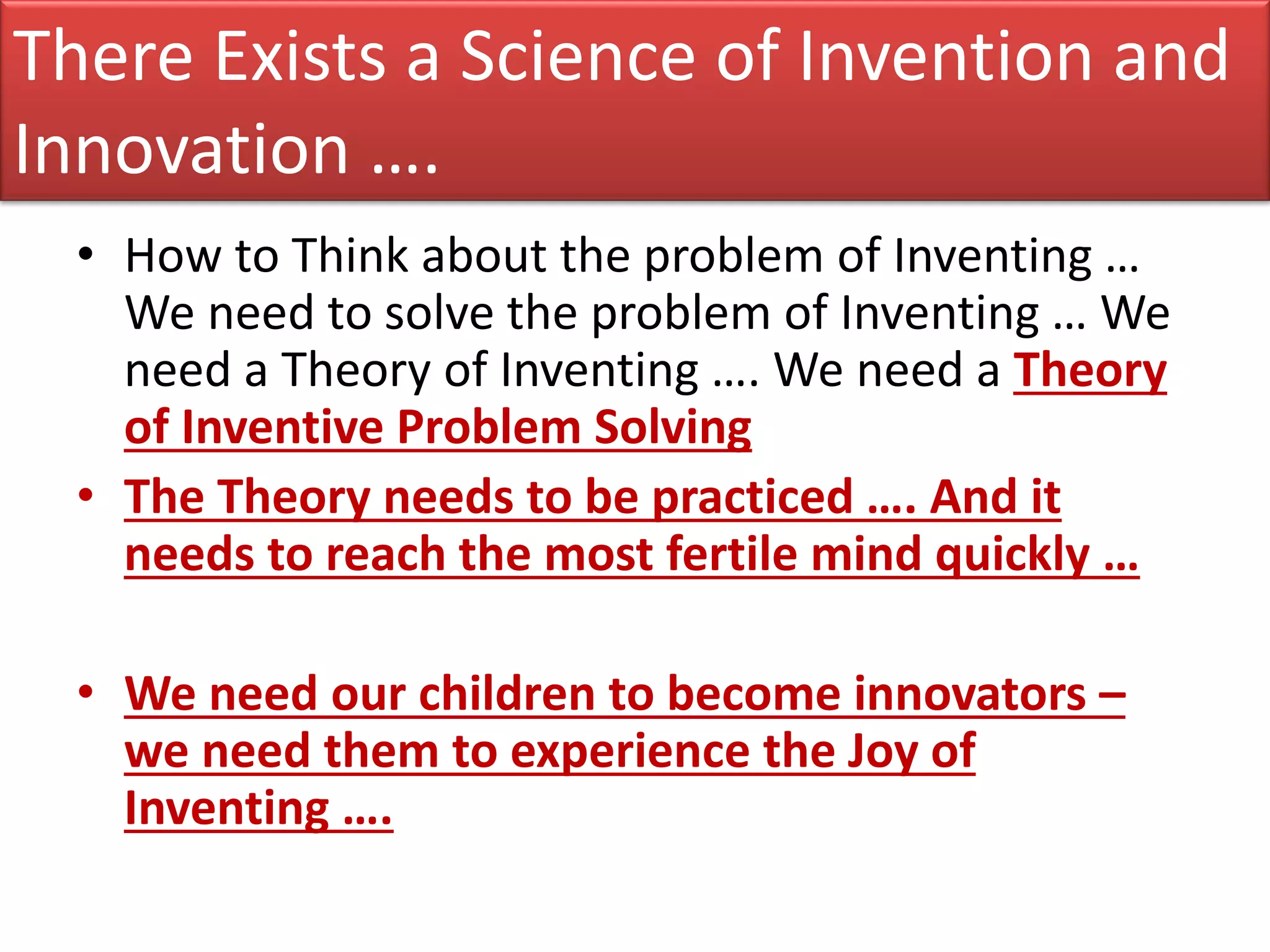 There Exists a Science of Invention and
Innovation ….
  • How to Think about the problem of Inventing …
    We need to solve the problem of Inventing … We
    need a Theory of Inventing …. We need a Theory
    of Inventive Problem Solving
  • The Theory needs to be practiced …. And it
    needs to reach the most fertile mind quickly …

  • We need our children to become innovators –
    we need them to experience the Joy of
    Inventing ….
 