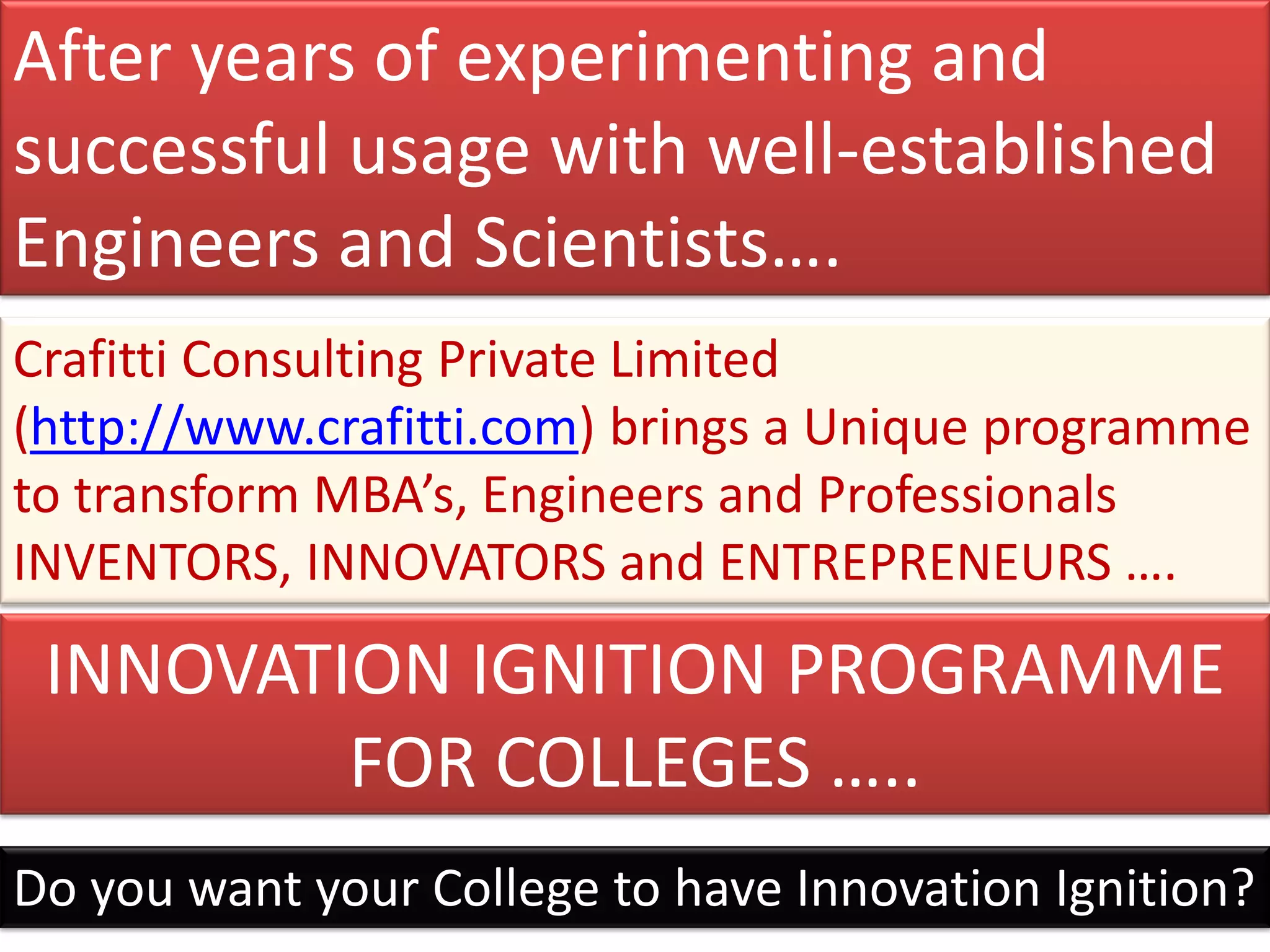 After years of experimenting and
successful usage with well-established
Engineers and Scientists….
Crafitti Consulting Private Limited
(http://www.crafitti.com) brings a Unique programme
to transform MBA’s, Engineers and Professionals
INVENTORS, INNOVATORS and ENTREPRENEURS ….

 INNOVATION IGNITION PROGRAMME
         FOR COLLEGES …..
Do you want your College to have Innovation Ignition?
 