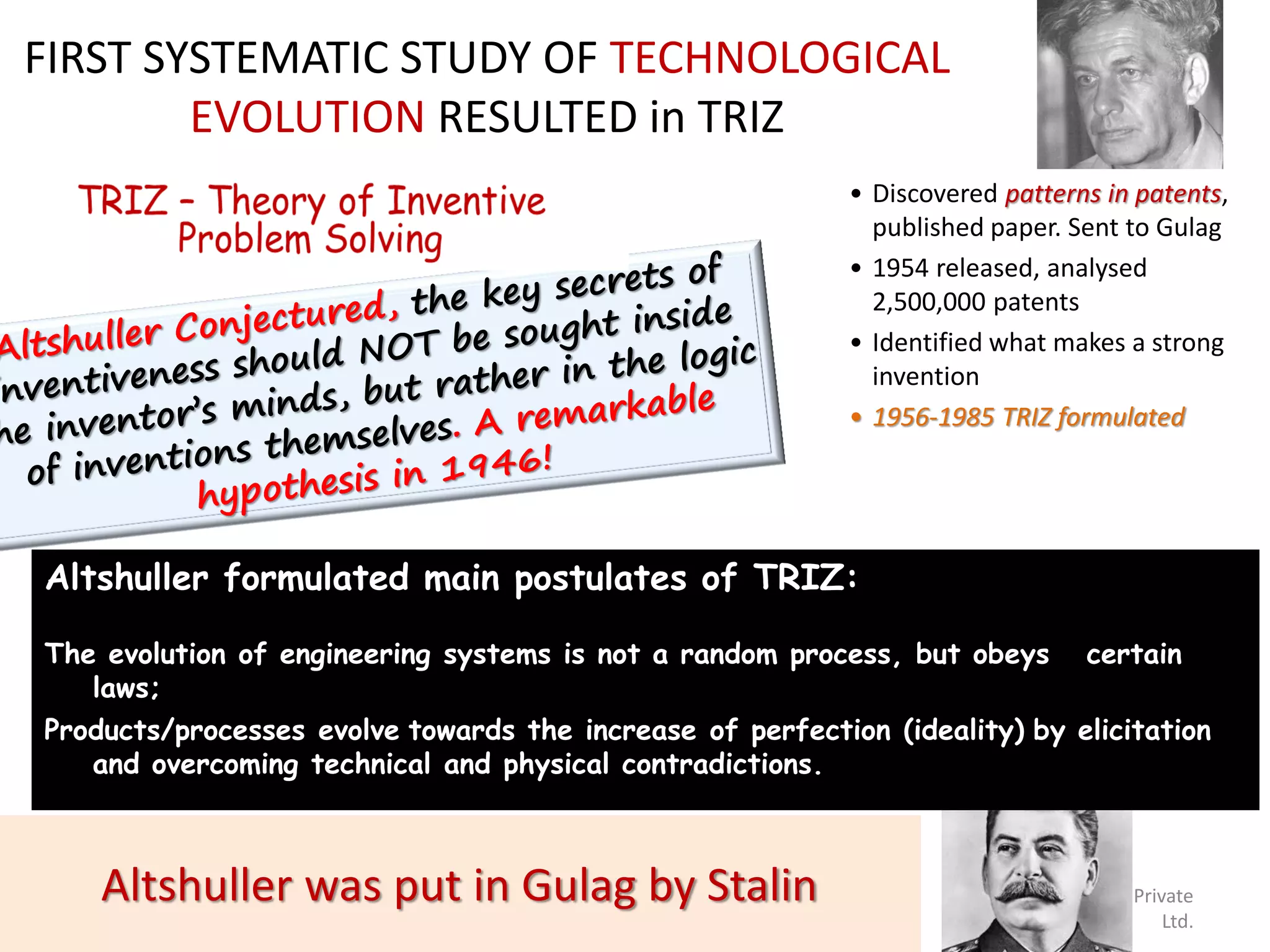 FIRST SYSTEMATIC STUDY OF TECHNOLOGICAL
        EVOLUTION RESULTED in TRIZ
                                                           • Discovered patterns in patents,
                                                             published paper. Sent to Gulag
                                                           • 1954 released, analysed
                                                             2,500,000 patents
                                                           • Identified what makes a strong
                                                             invention
                                                           • 1956-1985 TRIZ formulated




Altshuller formulated main postulates of TRIZ:

The evolution of engineering systems is not a random process, but obeys             certain
   laws;
Products/processes evolve towards the increase of perfection (ideality) by elicitation
   and overcoming technical and physical contradictions.



    Altshuller was put in Gulag by Stalin
  March 15, 2013              25
                                                                    © Crafitti Consulting Private
                                                                                              Ltd.
 
