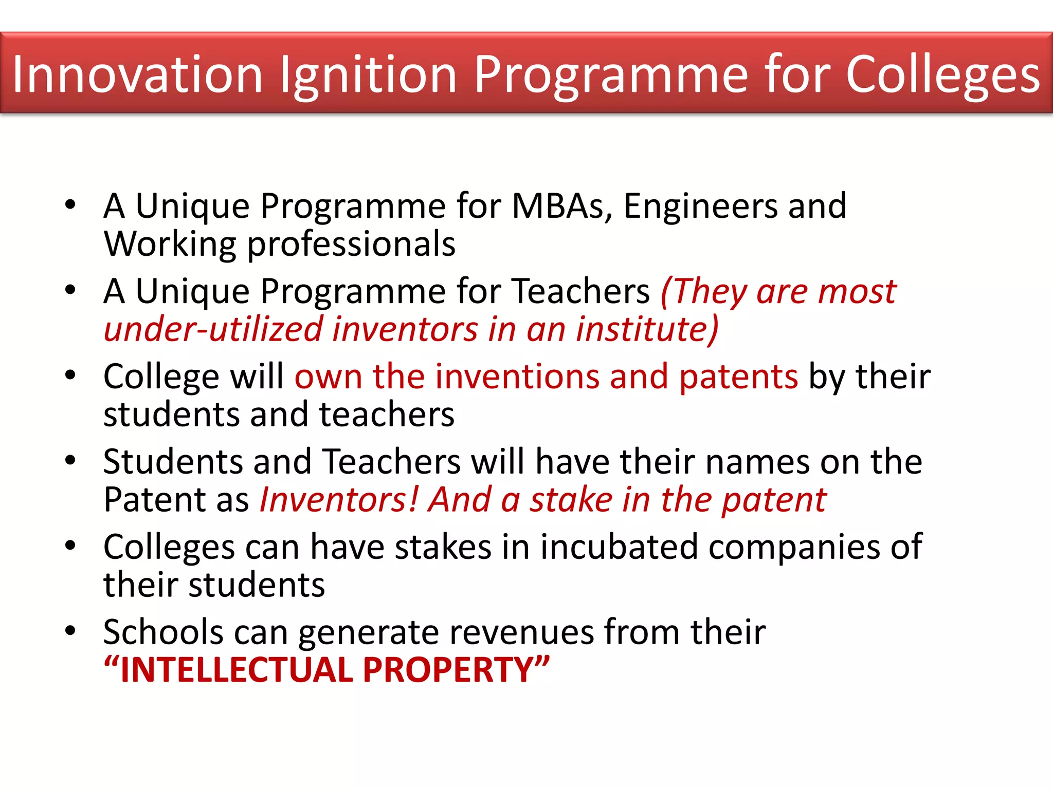 Innovation Ignition Programme for Colleges

  • A Unique Programme for MBAs, Engineers and
    Working professionals
  • A Unique Programme for Teachers (They are most
    under-utilized inventors in an institute)
  • College will own the inventions and patents by their
    students and teachers
  • Students and Teachers will have their names on the
    Patent as Inventors! And a stake in the patent
  • Colleges can have stakes in incubated companies of
    their students
  • Schools can generate revenues from their
    “INTELLECTUAL PROPERTY”
 