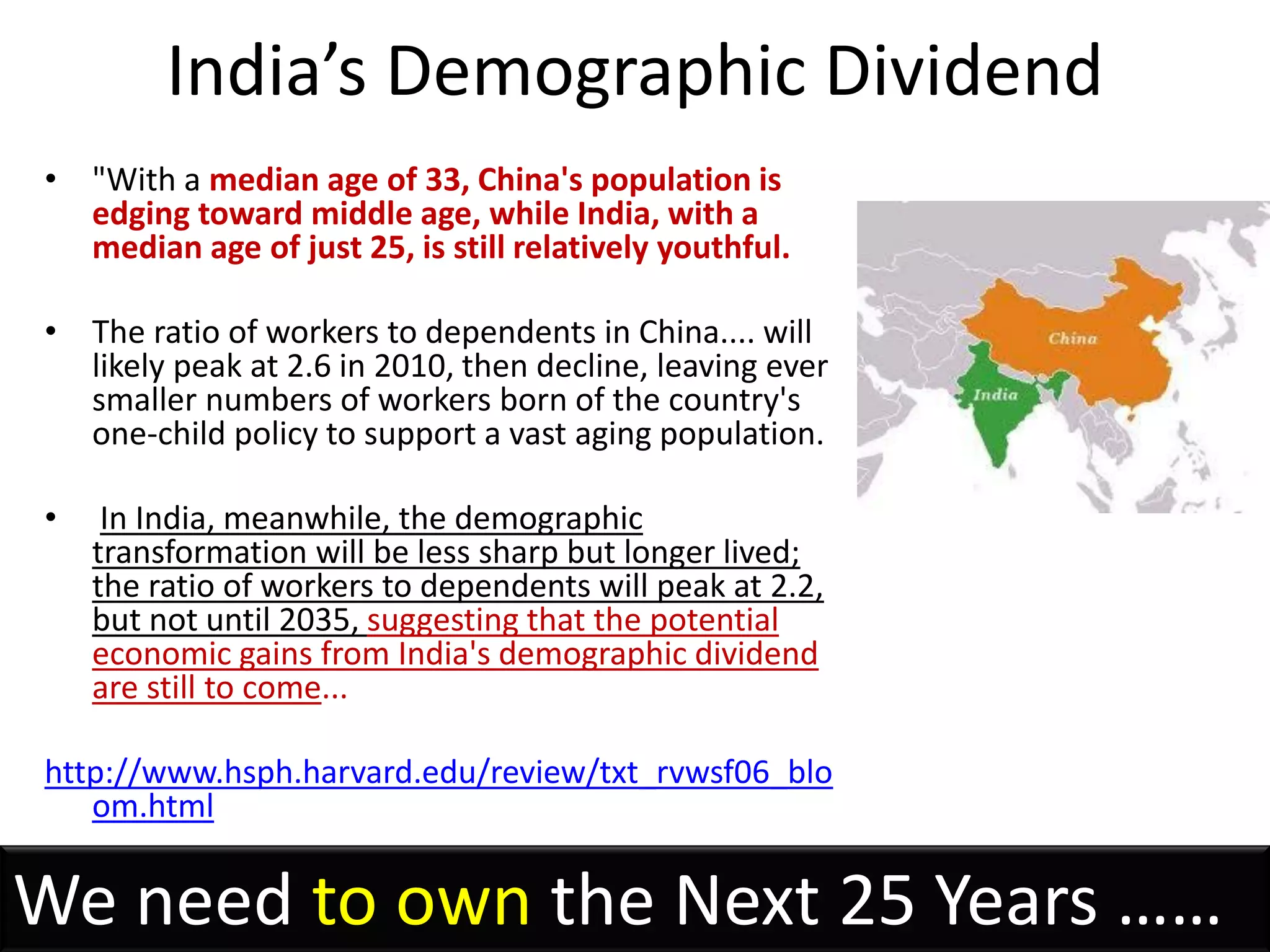 India’s Demographic Dividend
• "With a median age of 33, China's population is
  edging toward middle age, while India, with a
  median age of just 25, is still relatively youthful.

• The ratio of workers to dependents in China.... will
  likely peak at 2.6 in 2010, then decline, leaving ever
  smaller numbers of workers born of the country's
  one-child policy to support a vast aging population.

•    In India, meanwhile, the demographic
    transformation will be less sharp but longer lived;
    the ratio of workers to dependents will peak at 2.2,
    but not until 2035, suggesting that the potential
    economic gains from India's demographic dividend
    are still to come...

http://www.hsph.harvard.edu/review/txt_rvwsf06_blo
   om.html


We need to own the Next 25 Years ……
 