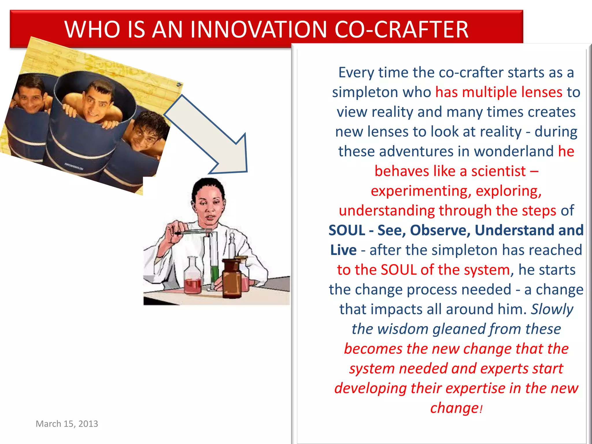 WHO IS AN INNOVATION CO-CRAFTER
                              Every time the co-crafter starts as a
                             simpleton who has multiple lenses to
                              view reality and many times creates
                             new lenses to look at reality - during
                              these adventures in wonderland he
                                    behaves like a scientist –
                                   experimenting, exploring,
                              understanding through the steps of
                            SOUL - See, Observe, Understand and
                            Live - after the simpleton has reached
                              to the SOUL of the system, he starts
                            the change process needed - a change
                              that impacts all around him. Slowly
                                the wisdom gleaned from these
                               becomes the new change that the
                                system needed and experts start
                             developing their expertise in the new
                                             change!
March 15, 2013         37
 