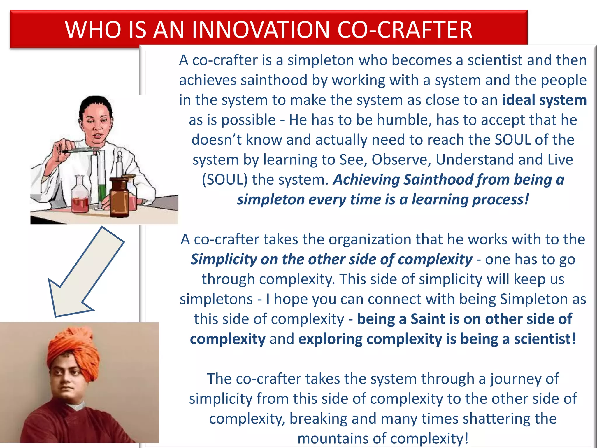 WHO IS AN INNOVATION CO-CRAFTER
                 A co-crafter is a simpleton who becomes a scientist and then
                 achieves sainthood by working with a system and the people
                 in the system to make the system as close to an ideal system
                   as is possible - He has to be humble, has to accept that he
                   doesn’t know and actually need to reach the SOUL of the
                   system by learning to See, Observe, Understand and Live
                     (SOUL) the system. Achieving Sainthood from being a
                           simpleton every time is a learning process!

                 A co-crafter takes the organization that he works with to the
                   Simplicity on the other side of complexity - one has to go
                     through complexity. This side of simplicity will keep us
                 simpletons - I hope you can connect with being Simpleton as
                    this side of complexity - being a Saint is on other side of
                   complexity and exploring complexity is being a scientist!

                     The co-crafter takes the system through a journey of
                  simplicity from this side of complexity to the other side of
March 15, 2013
                     complexity, breaking and many times shattering the
                                  38
                                   mountains of complexity!
 
