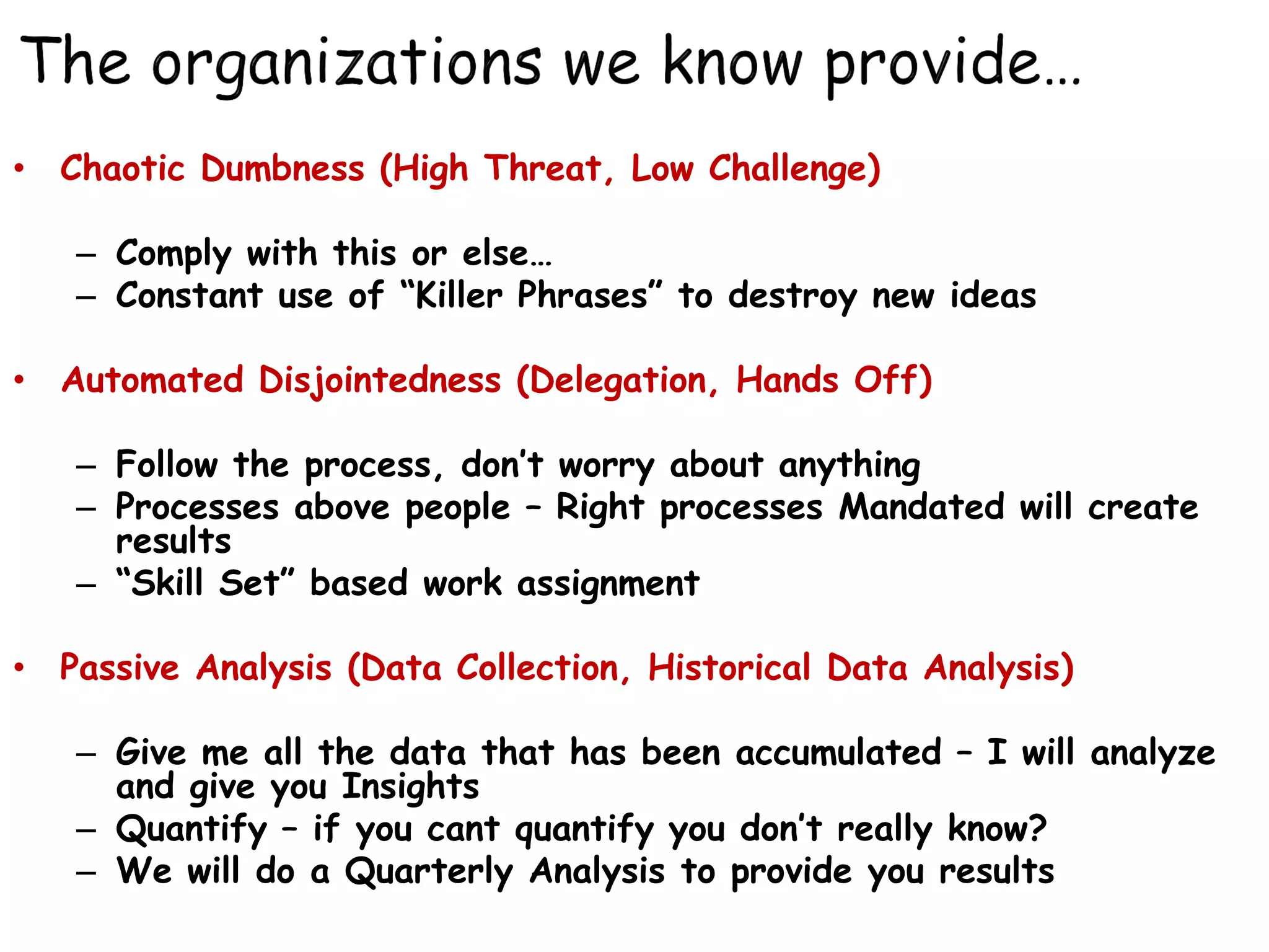 • Chaotic Dumbness (High Threat, Low Challenge)

   – Comply with this or else…
   – Constant use of “Killer Phrases” to destroy new ideas

• Automated Disjointedness (Delegation, Hands Off)

   – Follow the process, don’t worry about anything
   – Processes above people – Right processes Mandated will create
     results
   – “Skill Set” based work assignment

• Passive Analysis (Data Collection, Historical Data Analysis)

   – Give me all the data that has been accumulated – I will analyze
     and give you Insights
   – Quantify – if you cant quantify you don’t really know?
   – We will do a Quarterly Analysis to provide you results
 