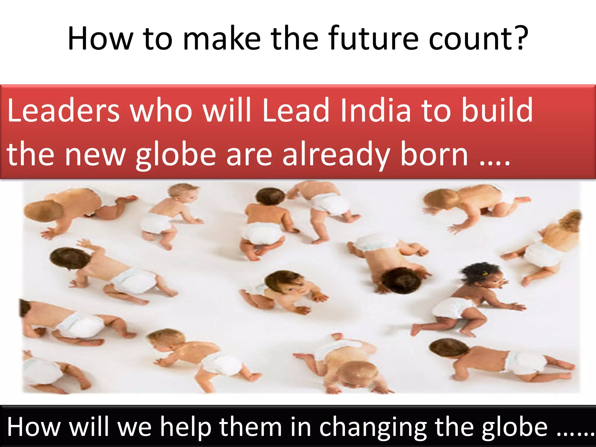 How to make the future count?
Leaders who will Lead India to build
the new globe are already born ….




How will we help them in changing the globe ……
 