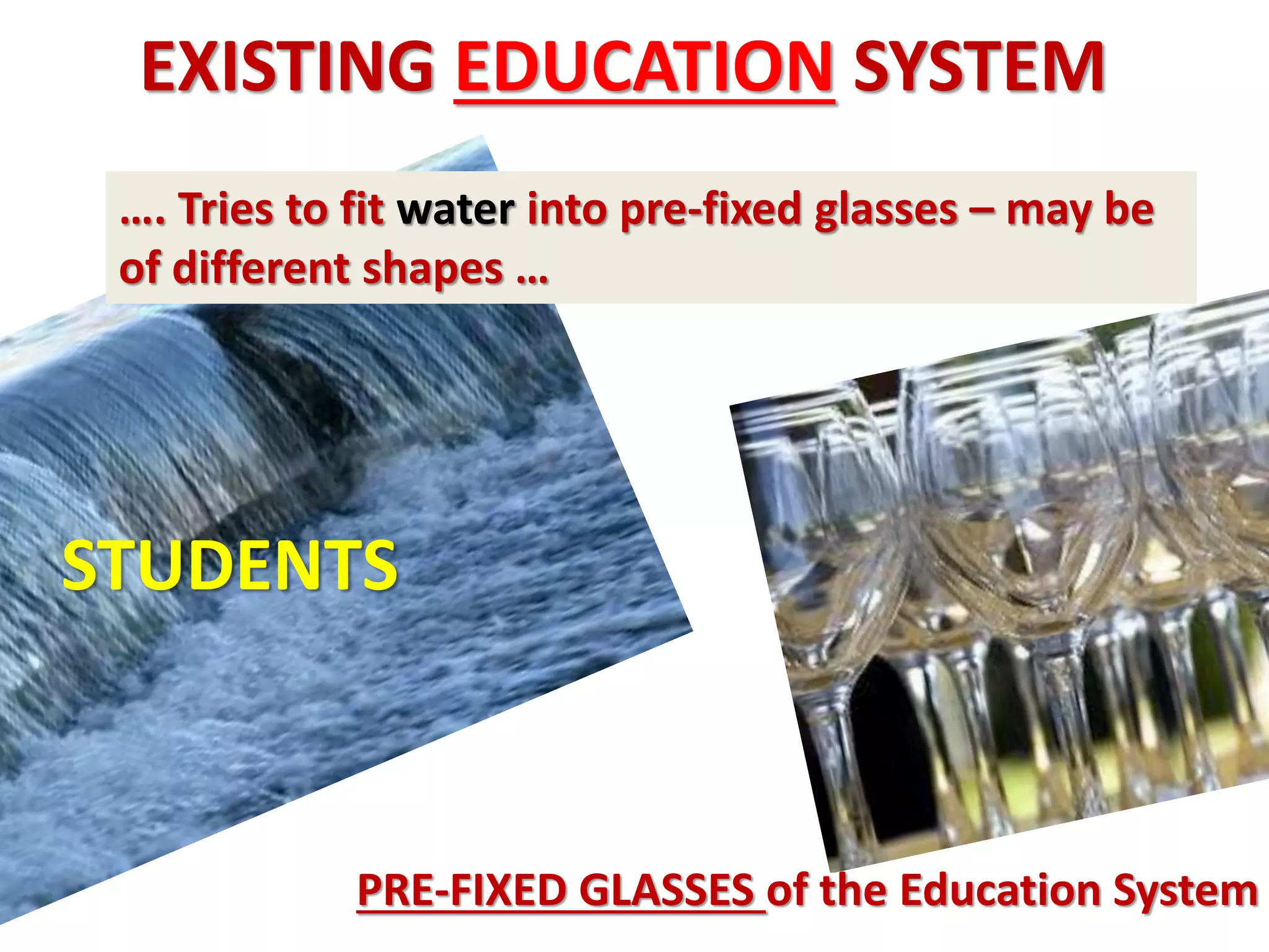 EXISTING EDUCATION SYSTEM
 …. Tries to fit water into pre-fixed glasses – may be
 of different shapes …




STUDENTS



             PRE-FIXED GLASSES of the Education System
 
