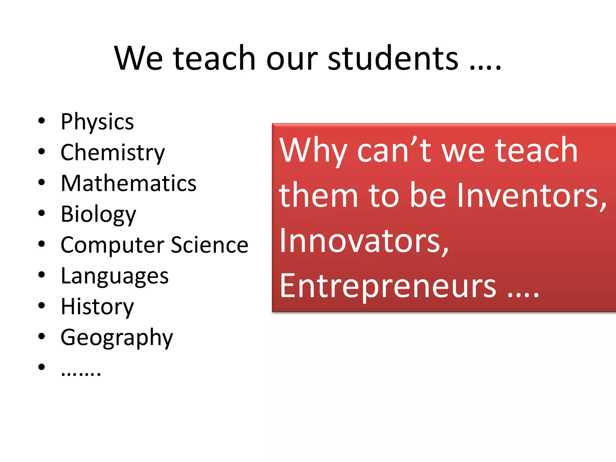 We teach our students ….
•   Physics
•   Chemistry          Why can’t we teach
•   Mathematics
•   Biology
                       them to be Inventors,
•   Computer Science   Innovators,
•   Languages
•   History
                       Entrepreneurs ….
•   Geography
•   …….
 