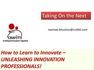 Taking On the Next

                  navneet.bhushan@crafitti.com




How to Learn to Innovate –
UNLEASHING INNOVATION
PROFESSIONALS!
 