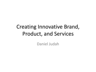 Creating Innovative Brand, 
Product, and Services 
Daniel Judah 
 
