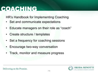 - 10 -
COACHING
HR’s Handbook for Implementing Coaching
• Set and communicate expectations
• Educate managers on their role as “coach”
• Create structure / templates
• Set a frequency for coaching sessions
• Encourage two-way conversation
• Track, monitor and measure progress
 