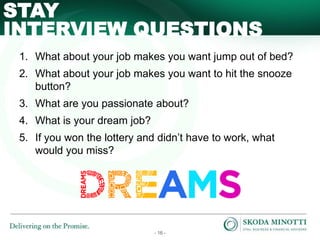 - 16 -
INTERVIEW QUESTIONS
STAY
1. What about your job makes you want jump out of bed?
2. What about your job makes you want to hit the snooze
button?
3. What are you passionate about?
4. What is your dream job?
5. If you won the lottery and didn’t have to work, what
would you miss?
 