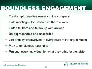- 29 -
BOUNDLESS ENGAGEMENT
• Treat employees like owners in the company
• Hold meetings / forums to give them a voice
• Listen to them and follow up with actions
• Be approachable and accessible
• Get employees involved at every level of the organization
• Play to employees’ strengths
• Respect every individual for what they bring to the table
 
