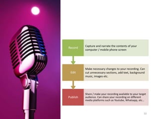 13-Aug-21 10
Publish
Share / make your recording available to your target
audience. Can share your recording on different
media platforms such as Youtube, Whatsapp, etc…
Edit
Make necessary changes to your recording. Can
cut unnecessary sections, add text, background
music, images etc.
Record
Capture and narrate the contents of your
computer / mobile phone screen
 