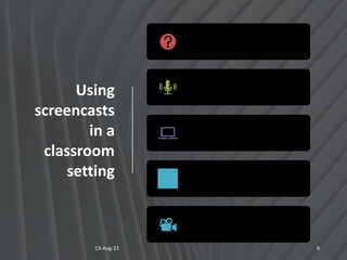 Using
screencasts
in a
classroom
setting
13-Aug-21 6
Illustrate, record procedures,
and answer FAQs
Give Audio-Visual Feedback to
Students
Promote Self-Paced Learning.
(SPL)
Flip the Classroom
Make a video to help your
substitute teacher
 