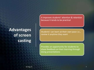 Advantages
of screen
casting
13-Aug-21 7
It improves students’ attention & retention
because it tends to be practical
Students’ can learn at their own pace i.e.,
review it anytime they want
Provides an opportunity for students to
share feedback on their learning through
doing presentations
 