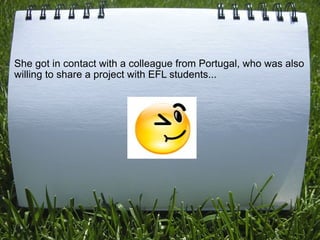 She got in contact with a colleague from Portugal, who was also
willing to share a project with EFL students...
 