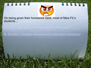  
On being given their homework back, most of Miss Fit´s
students...

A- took a look at the mark they got and put it away
...