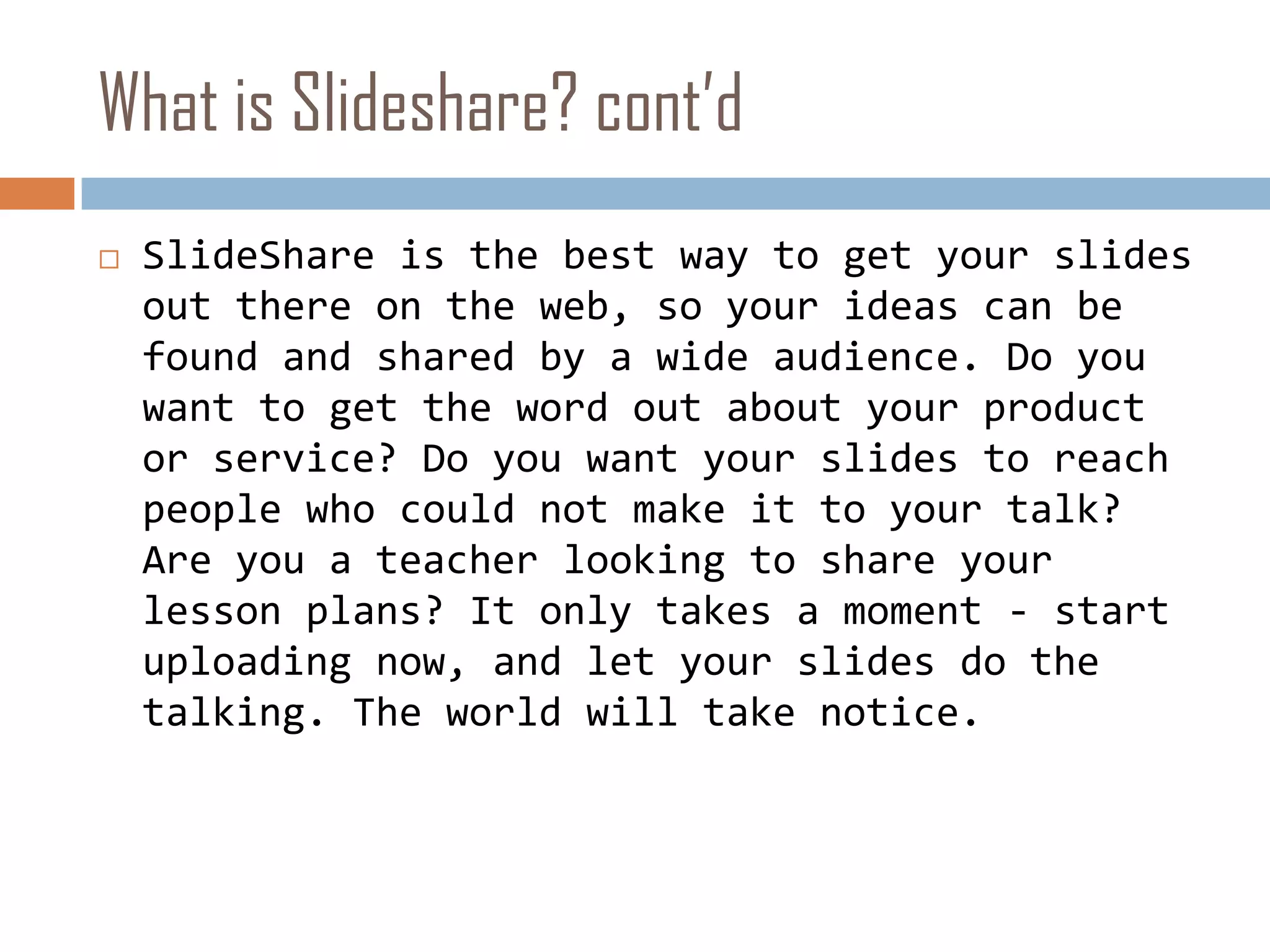 What is Slideshare? cont’dSlideShare is the best way to get your slides out there on the web, so your ideas can be found and shared by a wide audience. Do you want to get the word out about your product or service? Do you want your slides to reach people who could not make it to your talk? Are you a teacher looking to share your lesson plans? It only takes a moment - start uploading now, and let your slides do the talking. The world will take notice. 