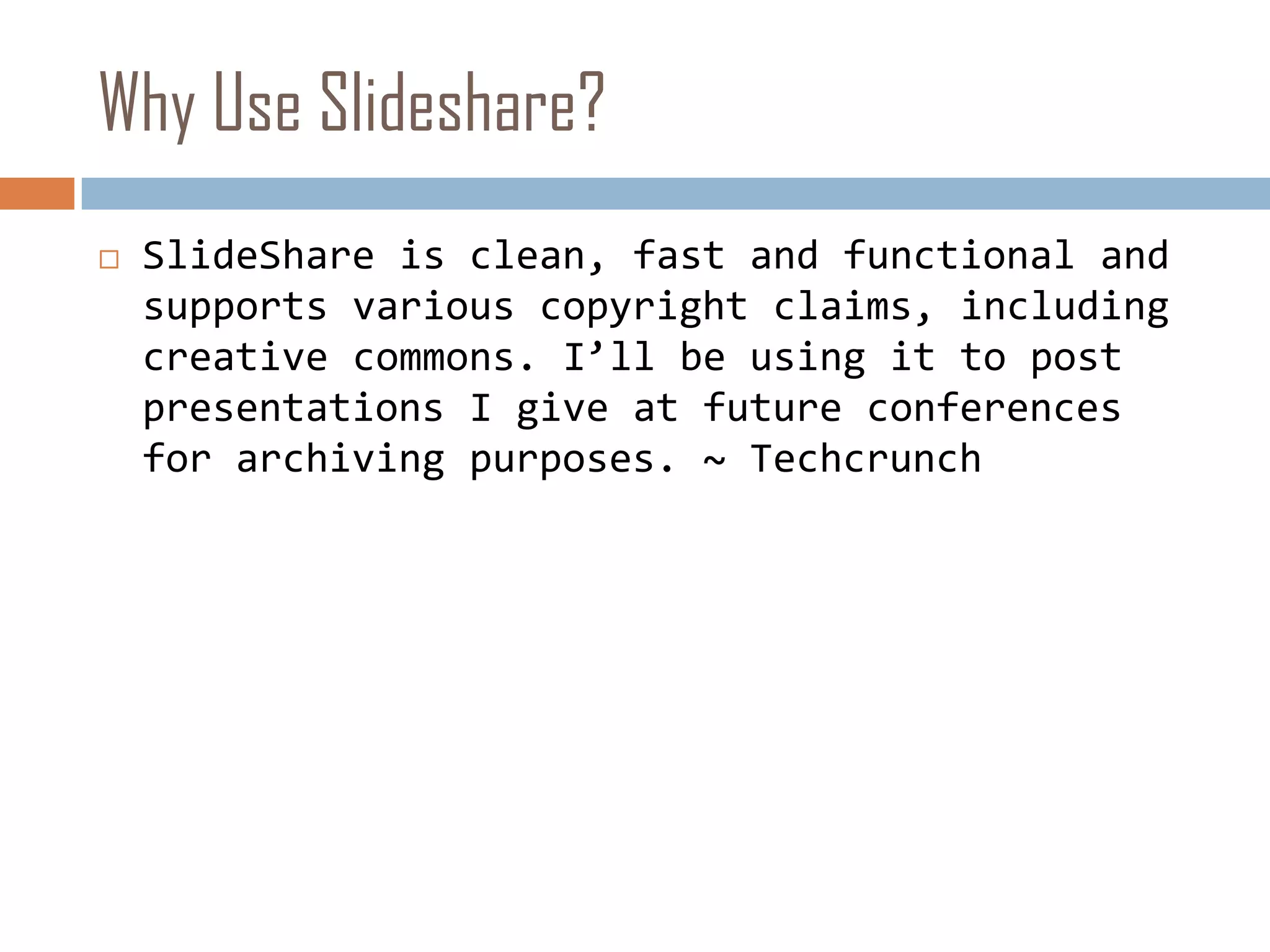 Why Use Slideshare?SlideShare is clean, fast and functional and supports various copyright claims, including creative commons. I’ll be using it to post presentations I give at future conferences for archiving purposes. ~ Techcrunch
