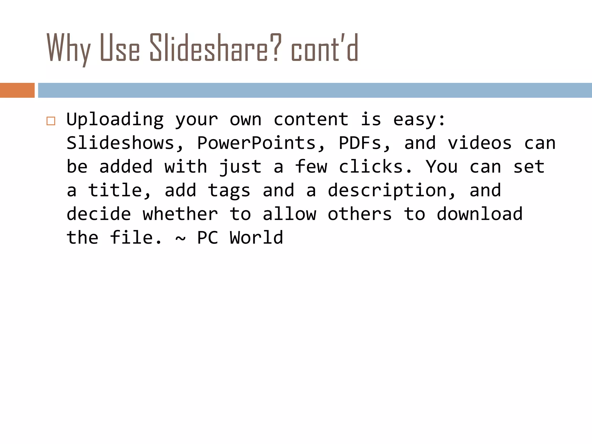 Why Use Slideshare? cont’dUploading your own content is easy: Slideshows, PowerPoints, PDFs, and videos can be added with just a few clicks. You can set a title, add tags and a description, and decide whether to allow others to download the file. ~ PC World