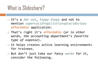 What is Slideshare?It’s a far out, hippy dippy and not to mention supercalifragilisticexpialidociousaffordableapplication. That’s right it’s affordable(or in other words, the accounting department’s favorite type of expense).It helps creates active learning environments for trainees.But don’t just take our fancy words for it, consider the following…