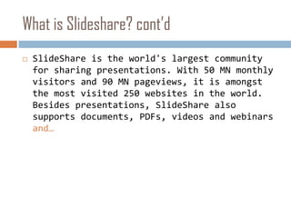 What is Slideshare? cont’dSlideShare is the world's largest community for sharing presentations. With 50 MN monthly visitors and 90 MN pageviews, it is amongst the most visited 250 websites in the world. Besides presentations, SlideShare also supports documents, PDFs, videos and webinars and…