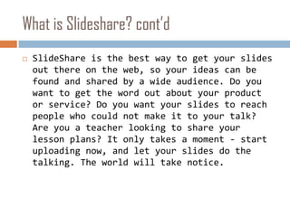 What is Slideshare? cont’dSlideShare is the best way to get your slides out there on the web, so your ideas can be found and shared by a wide audience. Do you want to get the word out about your product or service? Do you want your slides to reach people who could not make it to your talk? Are you a teacher looking to share your lesson plans? It only takes a moment - start uploading now, and let your slides do the talking. The world will take notice. 
