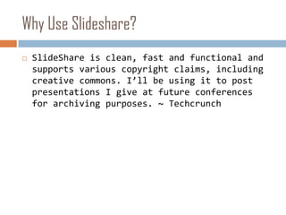 Why Use Slideshare?SlideShare is clean, fast and functional and supports various copyright claims, including creative commons. I’ll be using it to post presentations I give at future conferences for archiving purposes. ~ Techcrunch
