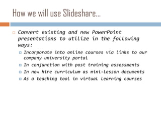 How we will use Slideshare…Convert existing and new PowerPoint presentations to utilize in the following ways:Incorporate into online courses via links to our company university portalIn conjunction with post training assessmentsIn new hire curriculum as mini-lesson documentsAs a teaching tool in virtual learning courses