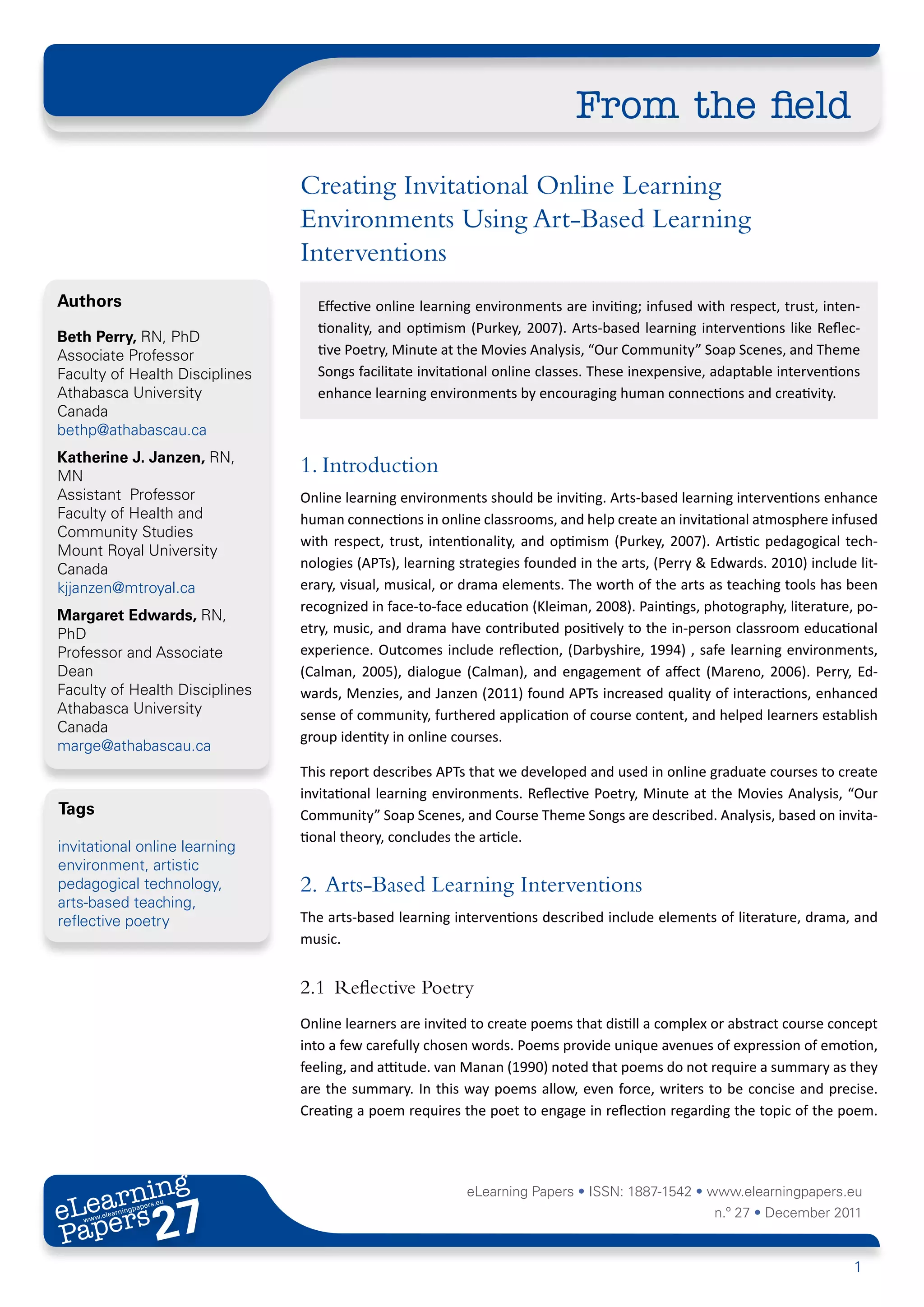 From the field
                                Creating Invitational Online Learning
                                Environments Using Art-Based Learning
                                Interventions
Authors                           Effective online learning environments are inviting; infused with respect, trust, inten-
                                  tionality, and optimism (Purkey, 2007). Arts-based learning interventions like Reflec-
Beth Perry, RN, PhD
Associate Professor               tive Poetry, Minute at the Movies Analysis, “Our Community” Soap Scenes, and Theme
Faculty of Health Disciplines     Songs facilitate invitational online classes. These inexpensive, adaptable interventions
Athabasca University              enhance learning environments by encouraging human connections and creativity.
Canada
bethp@athabascau.ca
Katherine J. Janzen, RN,
MN
                                1. Introduction
Assistant Professor             Online learning environments should be inviting. Arts-based learning interventions enhance
Faculty of Health and           human connections in online classrooms, and help create an invitational atmosphere infused
Community Studies
                                with respect, trust, intentionality, and optimism (Purkey, 2007). Artistic pedagogical tech-
Mount Royal University
Canada                          nologies (APTs), learning strategies founded in the arts, (Perry & Edwards. 2010) include lit-
kjjanzen@mtroyal.ca             erary, visual, musical, or drama elements. The worth of the arts as teaching tools has been
                                recognized in face-to-face education (Kleiman, 2008). Paintings, photography, literature, po-
Margaret Edwards, RN,
PhD                             etry, music, and drama have contributed positively to the in-person classroom educational
Professor and Associate         experience. Outcomes include reflection, (Darbyshire, 1994) , safe learning environments,
Dean                            (Calman, 2005), dialogue (Calman), and engagement of affect (Mareno, 2006). Perry, Ed-
Faculty of Health Disciplines   wards, Menzies, and Janzen (2011) found APTs increased quality of interactions, enhanced
Athabasca University            sense of community, furthered application of course content, and helped learners establish
Canada
                                group identity in online courses.
marge@athabascau.ca
                                This report describes APTs that we developed and used in online graduate courses to create
                                invitational learning environments. Reflective Poetry, Minute at the Movies Analysis, “Our
Tags                            Community” Soap Scenes, and Course Theme Songs are described. Analysis, based on invita-
                                tional theory, concludes the article.
invitational online learning
environment, artistic
pedagogical technology,         2. 	Arts-Based Learning Interventions
arts-based teaching,
reflective poetry               The arts-based learning interventions described include elements of literature, drama, and
                                music.


                                2.1	 Reflective Poetry
                                Online learners are invited to create poems that distill a complex or abstract course concept
                                into a few carefully chosen words. Poems provide unique avenues of expression of emotion,
                                feeling, and attitude. van Manan (1990) noted that poems do not require a summary as they
                                are the summary. In this way poems allow, even force, writers to be concise and precise.
                                Creating a poem requires the poet to engage in reflection regarding the topic of the poem.




       ing
  earn
                                                           eLearning Papers • ISSN: 1887-1542 • www.elearningpapers.eu
eL ers
                        27
                          u
                     ers.e
                 gpap
       .elea
             rnin                                                                                  n.º 27 • December 2011
Pap
    www




                                                                                                                          1
 