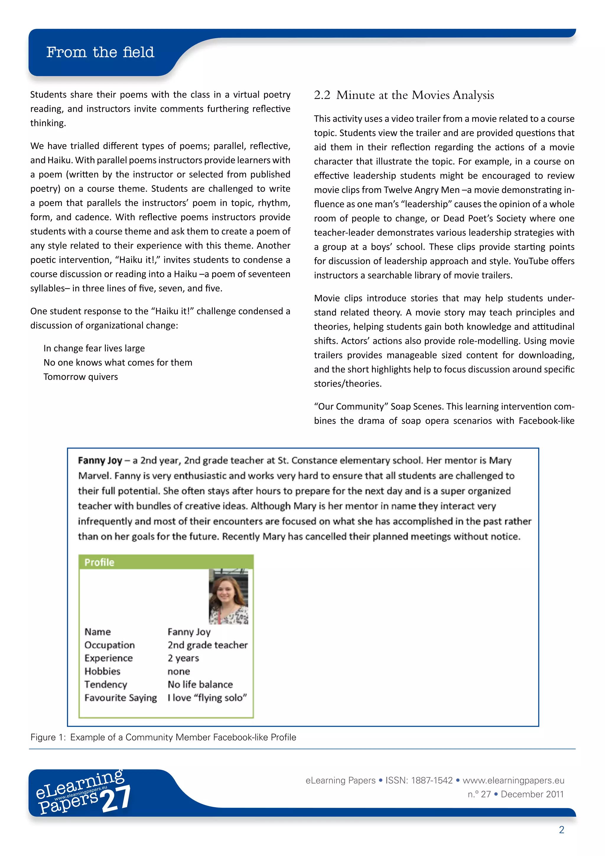 From the field

Students share their poems with the class in a virtual poetry       2.2	 Minute at the Movies Analysis
reading, and instructors invite comments furthering reflective
thinking.                                                           This activity uses a video trailer from a movie related to a course
                                                                    topic. Students view the trailer and are provided questions that
We have trialled different types of poems; parallel, reflective,    aid them in their reflection regarding the actions of a movie
and Haiku. With parallel poems instructors provide learners with    character that illustrate the topic. For example, in a course on
a poem (written by the instructor or selected from published        effective leadership students might be encouraged to review
poetry) on a course theme. Students are challenged to write         movie clips from Twelve Angry Men –a movie demonstrating in-
a poem that parallels the instructors’ poem in topic, rhythm,       fluence as one man’s “leadership” causes the opinion of a whole
form, and cadence. With reflective poems instructors provide        room of people to change, or Dead Poet’s Society where one
students with a course theme and ask them to create a poem of       teacher-leader demonstrates various leadership strategies with
any style related to their experience with this theme. Another      a group at a boys’ school. These clips provide starting points
poetic intervention, “Haiku it!,” invites students to condense a    for discussion of leadership approach and style. YouTube offers
course discussion or reading into a Haiku –a poem of seventeen      instructors a searchable library of movie trailers.
syllables– in three lines of five, seven, and five.
                                                                    Movie clips introduce stories that may help students under-
One student response to the “Haiku it!” challenge condensed a       stand related theory. A movie story may teach principles and
discussion of organizational change:                                theories, helping students gain both knowledge and attitudinal
                                                                    shifts. Actors’ actions also provide role-modelling. Using movie
   In change fear lives large
                                                                    trailers provides manageable sized content for downloading,
   No one knows what comes for them
                                                                    and the short highlights help to focus discussion around specific
   Tomorrow quivers
                                                                    stories/theories.

                                                                    “Our Community” Soap Scenes. This learning intervention com-
                                                                    bines the drama of soap opera scenarios with Facebook-like




Figure 1:	 Example of a Community Member Facebook-like Profile



        ing
   earn
                                                                   eLearning Papers • ISSN: 1887-1542 • www.elearningpapers.eu
 eL ers
                          27
                            u
                       ers.e
                   gpap
         .elea
               rnin                                                                                        n.º 27 • December 2011
 Pap
      www




                                                                                                                                  2
 